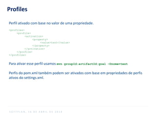 Profiles
Perfil ativado com base no valor de uma propriedade.
<profiles>
<profile>
<activation>
<property>
<value>test</value>
</property>
</activation>
</profile>
</profiles>
Para ativar esse perfil usamos mvn groupId:artifactId:goal -Dnome=test
Perfis do pom.xml também podem ser ativados com base em propriedades de perfis
ativos do settings.xml.
S O F T P L A N , 1 6 D E A B R I L D E 2 0 1 4
 