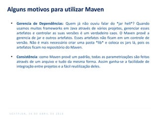 Alguns motivos para utilizar Maven
●
Gerencia de Dependências: Quem já não ouviu falar do *jar hell*? Quando
usamos muitos frameworks em Java através de vários projetos, gerenciar esses
artefatos e controlar as suas versões é um verdadeiro caos. O Maven provê a
gerencia de jar e outros artefatos. Esses artefatos não ficam em um controle de
versão. Não é mais necessário criar uma pasta *lib* e coloca os jars lá, pois os
artefatos ficam no repositório do Maven.
●
Consistência: como Maven provê um padrão, todas as parametrizações são feitas
através de um arquivo e tudo da mesma forma. Assim ganha-se a facilidade de
integração entre projetos e a fácil reutilização deles.
S O F T P L A N , 1 6 D E A B R I L D E 2 0 1 4
 