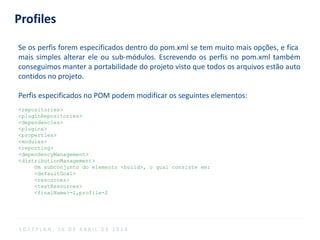 Profiles
Se os perfis forem especificados dentro do pom.xml se tem muito mais opções, e fica
mais simples alterar ele ou sub-módulos. Escrevendo os perfis no pom.xml também
conseguimos manter a portabilidade do projeto visto que todos os arquivos estão auto
contidos no projeto.
Perfis especificados no POM podem modificar os seguintes elementos:
<repositories>
<pluginRepositories>
<dependencies>
<plugins>
<properties>
<modules>
<reporting>
<dependencyManagement>
<distributionManagement>
Um subconjunto do elemento <build>, o qual consiste em:
<defaultGoal>
<resources>
<testResources>
<finalName>-1,profile-2
S O F T P L A N , 1 6 D E A B R I L D E 2 0 1 4
 