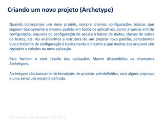 Criando um novo projeto (Archetype)
Quando começamos um novo projeto, sempre criamos configurações básicas que
seguem basicamente o mesmo padrão em todos os aplicativos, como arquivos xml de
configuração, arquivos de configuração de acesso a banco de dados, classes de suítes
de testes, etc. Ao analisarmos a estrutura de um projeto novo padrão, percebemos
que o trabalho de configuração é basicamente o mesmo e que muitos dos arquivos são
copiados e colados na nova aplicação.
Para facilitar o start rápido das aplicações Maven disponibiliza os chamados
Archetypes.
Archetypes são basicamente templates de projetos pré-definidos, com alguns arquivos
e uma estrutura inicial já definida.
S O F T P L A N , 1 6 D E A B R I L D E 2 0 1 4
 