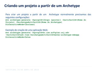 Criando um projeto a partir de um Archetype
Para criar um projeto a partir de um Archetype normalmente precisamos das
seguintes configurações:
mvn archetype:generate -DgroupId={Grupo (pacote)} -DartifactId={Nome do
Projeto} -DarchetypeArtifactId={Nome do Archetype}
DinteractiveMode=(boolean)
Exemplo de criação de uma aplicação Web:
mvn archetype:generate -DgroupId=br.com.softplan.unj.adv
-DartifactId=adv.view DarchetypeArtifactId=maven-archetype-webapp
DinteractiveMode=false
S O F T P L A N , 1 6 D E A B R I L D E 2 0 1 4
 