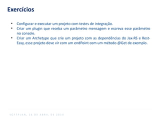 Exercícios
●
Configurar e executar um projeto com testes de integração.
●
Criar um plugin que receba um parâmetro mensagem e escreva esse parâmetro
no console.
●
Criar um Archetype que crie um projeto com as dependências do Jax-RS e Rest-
Easy, esse projeto deve vir com um endPoint com um método @Get de exemplo.
S O F T P L A N , 1 6 D E A B R I L D E 2 0 1 4
 