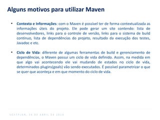 Alguns motivos para utilizar Maven
●
Contexto e Informações: com o Maven é possível ter de forma contextualizada as
informações úteis do projeto. Ele pode gerar um site contendo: lista de
desenvolvedores, links para o controle de versão, links para o sistema de build
contínuo, lista de dependências do projeto, resultado da execução dos testes,
Javadoc e etc.
●
Ciclo de Vida: diferente de algumas ferramentas de build e gerenciamento de
dependências, o Maven possui um ciclo de vida definido. Assim, na medida em
que algo vai acontecendo ele vai mudando de estados no ciclo de vida,
determinados plugins(goals) vão sendo executados. É possível parametrizar o que
se quer que aconteça e em que momento do ciclo de vida.
S O F T P L A N , 1 6 D E A B R I L D E 2 0 1 4
 