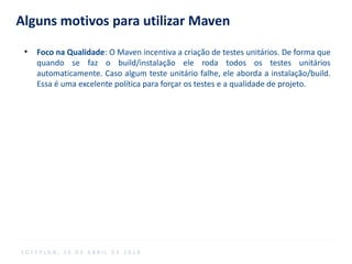 Alguns motivos para utilizar Maven
●
Foco na Qualidade: O Maven incentiva a criação de testes unitários. De forma que
quando se faz o build/instalação ele roda todos os testes unitários
automaticamente. Caso algum teste unitário falhe, ele aborda a instalação/build.
Essa é uma excelente política para forçar os testes e a qualidade de projeto.
S O F T P L A N , 1 6 D E A B R I L D E 2 0 1 4
 
