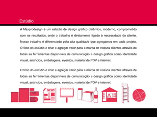 Estúdio
A Maxprodesign é um estúdio de design gráfico dinâmico, moderno, comprometido

com os resultados, onde o trabalho é diretamente ligado à necessidade do cliente.

Nosso trabalho é diferenciado pela alta qualidade que agregamos em cada projeto.

O foco do estúdio é criar e agregar valor para a marca de nossos clientes através de

todas as ferramentas disponíveis de comunicação e design gráfico como identidade

visual, anúncios, embalagens, eventos, material de PDV e internet.


O foco do estúdio é criar e agregar valor para a marca de nossos clientes através de

todas as ferramentas disponíveis de comunicação e design gráfico como identidade

visual, anúncios, embalagens, eventos, material de PDV e internet.
 