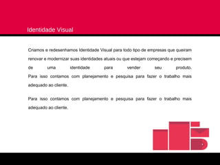 Identidade Visual


Criamos e redesenhamos Identidade Visual para todo tipo de empresas que queiram

renovar e modernizar suas identidades atuais ou que estejam começando e precisem

de       uma           identidade    para       vender       seu        produto.

Para isso contamos com planejamento e pesquisa para fazer o trabalho mais

adequado ao cliente.


Para isso contamos com planejamento e pesquisa para fazer o trabalho mais

adequado ao cliente.
 