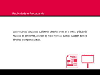 Publicidade e Propaganda




Desenvolvemos campanhas publicitárias utilizando mídia on e offline, produzimos

Keyvisual de campanhas, anúncios de mídia impressa, outdoor, bussdoor, banners

para sites e campanhas virtuais.
 