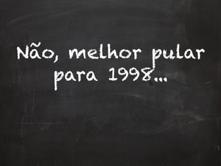 Não, melhor pular
para 1998...
 