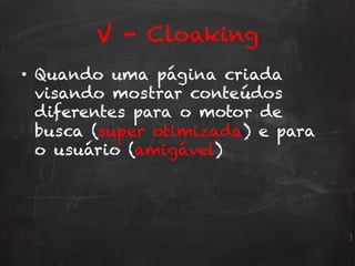 V - Cloaking
•  Quando uma página criada
visando mostrar conteúdos
diferentes para o motor de
busca (super otimizada) e para
o usuário (amigável)
 