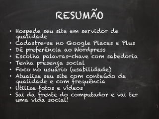 RESUMÃO
•  Hospede seu site em servidor de
qualidade
•  Cadastre-se no Google Places e Plus
•  Dê preferência ao Wordpress
•  Escolha palavras-chave com sabedoria
•  Tenha presença social
•  Foco no usuário (usabilidade)
•  Atualize seu site com conteúdo de
qualidade e com frequência
•  Utilize fotos e vídeos
•  Sai da frente do computador e vai ter
uma vida social!
 