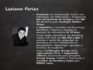 •  Graduado em Comunicação Social com
habilitação em Publicidade e Propaganda
pela Universidade de Fortaleza com MBA
em Marketing pela Fundação Getúlio
Vargas.
•  É empresário e consultor em Tecnologia,
Marketing e Negócios, atuando no
mercado de informática há 18 anos.
•  Possui ampla experiência em Marketing
Digital com foco em SEO, SEM e SMM. É
analista e gestor de campanhas de
marketing on-line trabalhando no
planejamento, implantação, apuração e
controle de resultados.
•  Possui Certificações Google (SEM),
AgênciaMestre (SEO). É Especialista
AdWords selecionado pelo programa
Google Engage. Também é Palestrante e
Consultor em Marketing Digital pelo
SEBRAE Ceará.
Luciano Farias
 