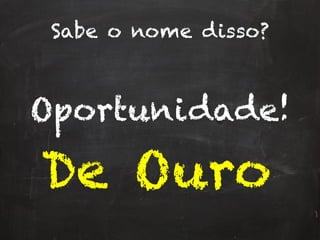 Sabe o nome disso?
Oportunidade!
De Ouro
 