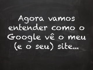 Agora vamos
entender como o
Google vê o meu
(e o seu) site...
 