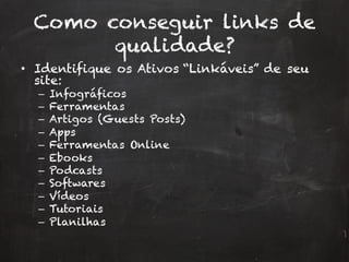 Como conseguir links de
qualidade?
•  Identifique os Ativos “Linkáveis” de seu
site:
–  Infográficos
–  Ferramentas
–  Artigos (Guests Posts)
–  Apps
–  Ferramentas Online
–  Ebooks
–  Podcasts
–  Softwares
–  Vídeos
–  Tutoriais
–  Planilhas
 