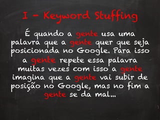 I - Keyword Stuffing
É quando a gente usa uma
palavra que a gente quer que seja
posicionada no Google. Para isso
a gente repete essa palavra
muitas vezes com isso a gente
imagina que a gente vai subir de
posição no Google, mas no fim a
gente se da mal...
 