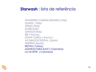 Starwash : lista de referência

  STAMPERIA CASSINA RIZZARDI ( Italy)
  AUNDE ( Italy)
  TESSILE (Italy)
  ELLEBI (italy)
  GHIOLDI (Italy)
  IBE ( France)
  SOTAP CAROL ( France )
  ACABADOS DIGITAL ( Spain)
  TEXPRINT (Spain)
  BEZTAS ( Turkey)
  MANIFACTURA ELIOT ( Colombia)
  LA FAYETTE ( Colombia)




                                        13
 