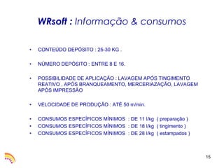 WRsoft : Informação & consumos

•   CONTEÚDO DEPÓSITO : 25-30 KG .

•   NÚMERO DEPÓSITO : ENTRE 8 E 16.

•   POSSIBILIDADE DE APLICAÇÃO : LAVAGEM APÓS TINGIMENTO
    REATIVO , APÓS BRANQUEAMENTO, MERCERIAZAÇÃO, LAVAGEM
    APÓS IMPRESSÃO

•   VELOCIDADE DE PRODUÇÃO : ATÉ 50 m/min.

•   CONSUMOS ESPECÍFICOS MÍNIMOS : DE 11 l/kg ( preparação )
•   CONSUMOS ESPECÍFICOS MÍNIMOS : DE 18 l/kg ( tingimento )
•   CONSUMOS ESPECÍFICOS MÍNIMOS : DE 28 l/kg ( estampados )



                                                               15
 