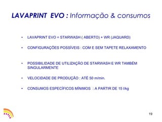 LAVAPRINT EVO : Informação & consumos


  •   LAVAPRINT EVO = STARWASH ( ABERTO) + WR (JAQUARD)

  •   CONFIGURAÇÕES POSSÍVEIS : COM E SEM TAPETE RELAXAMENTO



  •   POSSIBILIDADE DE UTILIZAÇÃO DE STARWASH E WR TAMBÉM
      SINGULARMENTE

  •   VELOCIDADE DE PRODUÇÃO : ATÉ 50 m/min.

  •   CONSUMOS ESPECÍFICOS MÍNIMOS : A PARTIR DE 15 l/kg




                                                               19
 
