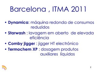 Barcelona , ITMA 2011
• Dynamica: máquina redonda de consumos
              reduzidos
• Starwash : lavagem em aberto de elevada
              eficiência
• Comby jigger : jigger HT electrónico
• Termochem XP : dosagem produtos
                    auxiliares líquidos


                                       2
 