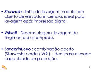 • Starwash : linha de lavagem modular em
  aberto de elevada eficiência, ideal para
  lavagem após impressão digital.

• WRsoft : Desemcolagem, lavagem de
  tingimento e estampado.

• Lavaprint.evo : combinação aberto
  (Starwash) corda ( WR ) . Ideal para elevada
  capacidade de produção.
                                             5
 