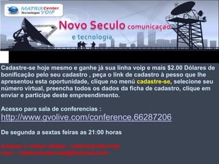 Cadastre-se hoje mesmo e ganhe já sua linha voip e mais $2.00 Dólares de
bonificação pelo seu cadastro , peça o link de cadastro à pesso que lhe
apresentou esta oportunidade, clique no menú cadastre-se, selecione seu
número virtual, preencha todos os dados da ficha de cadastro, clique em
enviar e participe deste empreendimento.

Acesso para sala de conferencias :
http://www.gvolive.com/conference,66287206
De segunda a sextas feiras as 21:00 horas

Acesse o nosso skype : matrixcentervoip
msn : matrixcentervoip@hotmail.com
 