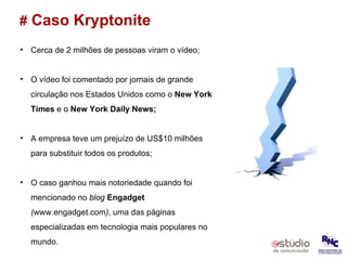 #   Caso Kryptonite Cerca de 2 milhões de pessoas viram o vídeo; O vídeo foi comentado por jornais de grande circulação nos Estados Unidos como o  New York Times  e o  New York Daily News; A empresa teve um prejuízo de US$10 milhões para substituir todos os produtos; O caso ganhou mais notoriedade quando foi mencionado no  blog   Engadget  ( www.engadget.com ) , uma das páginas especializadas em tecnologia mais populares no mundo. 