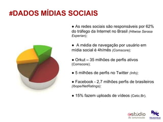 # DADOS   MÍDIAS SOCIAIS ●  As redes sociais são responsáveis por 62% do tráfego da Internet no Brasil  (Hitwise Serasa Experian); ●  A média de navegação por usuário em mídia social é 4h/mês  (Comscore); ●  Orkut – 35 milhões de perfis ativos  (Comscore); ●  5 milhões de perfis no Twitter  (Info); ●  Facebook - 2,7 milhões perfis de brasileiros  (Ibope/NetRatings); ●  15% fazem uploads de vídeos  (Cetic.Br). 
