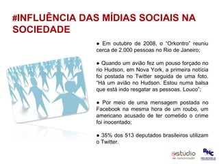 # INFLUÊNCIA DAS MÍDIAS SOCIAIS NA SOCIEDADE ●  Em outubro de 2008, o “Orkontro” reuniu cerca de 2.000 pessoas no Rio de Janeiro; ●  Quando um avião fez um pouso forçado no rio Hudson, em Nova York, a primeira notícia foi postada no Twitter seguida de uma foto. “Há um avião no Hudson. Estou numa balsa que está indo resgatar as pessoas. Louco”; ●  Por meio de uma mensagem postada no Facebook na mesma hora de um roubo, um americano acusado de ter cometido o crime foi inocentado; ●  35% dos 513 deputados brasileiros utilizam o Twitter. 