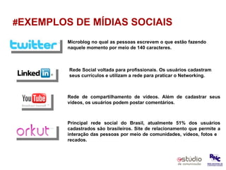 # EXEMPLOS DE MÍDIAS SOCIAIS Microblog no qual as pessoas escrevem o que estão fazendo naquele momento por meio de 140 caracteres. Rede Social voltada para profissionais. Os usuários cadastram seus currículos e utilizam a rede para praticar o Networking. Rede de compartilhamento de vídeos. Além de cadastrar seus vídeos, os usuários podem postar comentários. Principal rede social do Brasil, atualmente 51% dos usuários cadastrados são brasileiros. Site de relacionamento que permite a interação das pessoas por meio de comunidades, vídeos, fotos e  recados.  