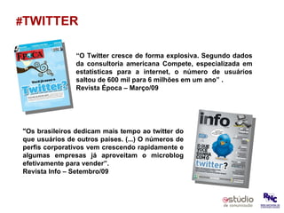 # TWITTER “ O Twitter cresce de forma explosiva. Segundo dados da consultoria americana Compete, especializada em estatísticas para a internet, o número de usuários saltou de 600 mil para 6 milhões em um ano” . Revista Época – Março/09 "Os brasileiros dedicam mais tempo ao twitter do que usuários de outros países. (...) O números de perfis corporativos vem crescendo rapidamente e algumas empresas já aproveitam o microblog efetivamente para vender”. Revista Info – Setembro/09 
