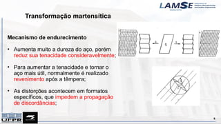 Transformação martensítica
6
Mecanismo de endurecimento
• Aumenta muito a dureza do aço, porém
reduz sua tenacidade consideravelmente;
• Para aumentar a tenacidade e tornar o
aço mais útil, normalmente é realizado
revenimento após a têmpera;
• As distorções acontecem em formatos
específicos, que impedem a propagação
de discordâncias;
 
