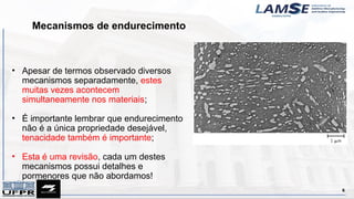 Mecanismos de endurecimento
6
• Apesar de termos observado diversos
mecanismos separadamente, estes
muitas vezes acontecem
simultaneamente nos materiais;
• É importante lembrar que endurecimento
não é a única propriedade desejável,
tenacidade também é importante;
• Esta é uma revisão, cada um destes
mecanismos possui detalhes e
pormenores que não abordamos!
 