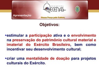 Apresentação


                   Objetivos:

estimular a participação ativa e o envolvimento
 na preservação do patrimônio cultural material e
 imaterial do Exército Brasileiro, bem como
 incentivar seu desenvolvimento cultural;

criar uma mentalidade de doação para projetos
 culturais do Exército.
 
