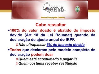 Cabe ressaltar
100% do valor doado é abatido do imposto
 devido (Art 18 da Lei Rouanet) quando da
 declaração de ajuste anual do IRPF.
     Não ultrapassar 6% do imposto devido
Todos que declaram pelo modelo completo de
 declaração podem doar
     Quem está acostumado a pagar IR
     Quem costuma receber restituição
 