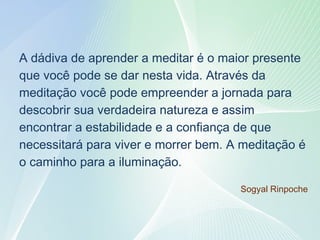 13
A dádiva de aprender a meditar é o maior presente
que você pode se dar nesta vida. Através da
meditação você pode empreender a jornada para
descobrir sua verdadeira natureza e assim
encontrar a estabilidade e a confiança de que
necessitará para viver e morrer bem. A meditação é
o caminho para a iluminação.
Sogyal Rinpoche
 