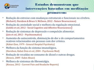 Estudos demonstram que
intervencoes baseadas em meditacao̧ ̃ ̧ ̃
promovem:
• Redução do estresse com mudanças estruturais e funcionais no cérebro.
(Richard J. Davidson & Bruce S. McEwen, 2012 - Nature Neuroscience)
• Redução da ansiedade social e melhora da regulação emocional.
(Goldin et col, 2012 - Social Cognitive and Affective Neuroscience)
• Redução de sintomas de depressão e compulsão alimentar.
(Jain et col, 2012 – Psychosomatics)
• Aumento do autocontrole, diminuição de dor e de comportamentos
reativos relacionados em pessoas com dor crônica.
(Kabat-Zinn, 1979 - General Hospital Psychiatry)
• Melhora da função do sistema imunológico.
(Davidson, Kabat-Zinn et col, 2004 - Psychosom Med)
• Redução de recaídas no consumo de álcool e outras drogas.
(Bowen, 2009 –Subst Abuse)
• Melhora de sintomas de fibromialgia.
(Kozasa, 2012 - Current Pain and Headache Reports)
 