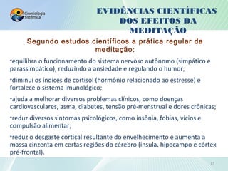 EVIDÊNCIAS CIENTÍFICAS
DOS EFEITOS DA
MEDITAÇÃO
Segundo estudos científicos a prática regular da
meditação:
•equilibra o funcionamento do sistema nervoso autônomo (simpático e
parassimpático), reduzindo a ansiedade e regulando o humor;
•diminui os índices de cortisol (hormônio relacionado ao estresse) e
fortalece o sistema imunológico;
•ajuda a melhorar diversos problemas clínicos, como doenças
cardiovasculares, asma, diabetes, tensão pré-menstrual e dores crônicas;
•reduz diversos sintomas psicológicos, como insônia, fobias, vícios e
compulsão alimentar;
•reduz o desgaste cortical resultante do envelhecimento e aumenta a
massa cinzenta em certas regiões do cérebro (ínsula, hipocampo e córtex
pré-frontal).
17
 