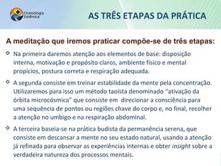 AS TRÊS ETAPAS DA PRÁTICA
 Na primeira daremos atenção aos elementos de base: disposição
interna, motivação e propósito claros, ambiente físico e mental
propícios, postura correta e respiração adequada.
 A segunda consiste em treinar estabilidade da mente pela concentração.
Utilizaremos para isso um método taoísta denominado “ativação da
órbita microcósmica” que consiste em direcionar a consciência para
uma sequência de pontos ou regiões chave do corpo e, no final, recolher
a atenção no umbigo e na respiração abdominal.
 A terceira baseia-se na prática budista da permanência serena, que
consiste em descansar a mente no seu estado natural, usando a atenção
já refinada para observar as experiências internas e obter insight sobre a
verdadeira natureza dos processos mentais.
 