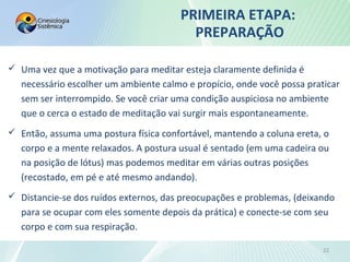 PRIMEIRA ETAPA:
PREPARAÇÃO
 Uma vez que a motivação para meditar esteja claramente definida é
necessário escolher um ambiente calmo e propício, onde você possa praticar
sem ser interrompido. Se você criar uma condição auspiciosa no ambiente
que o cerca o estado de meditação vai surgir mais espontaneamente.
 Então, assuma uma postura física confortável, mantendo a coluna ereta, o
corpo e a mente relaxados. A postura usual é sentado (em uma cadeira ou
na posição de lótus) mas podemos meditar em várias outras posições
(recostado, em pé e até mesmo andando).
 Distancie-se dos ruídos externos, das preocupações e problemas, (deixando
para se ocupar com eles somente depois da prática) e conecte-se com seu
corpo e com sua respiração.
22
 