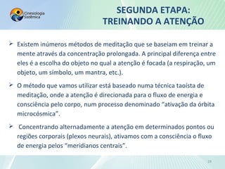  Existem inúmeros métodos de meditação que se baseiam em treinar a
mente através da concentração prolongada. A principal diferença entre
eles é a escolha do objeto no qual a atenção é focada (a respiração, um
objeto, um símbolo, um mantra, etc.).
 O método que vamos utilizar está baseado numa técnica taoísta de
meditação, onde a atenção é direcionada para o fluxo de energia e
consciência pelo corpo, num processo denominado “ativação da órbita
microcósmica”.
 Concentrando alternadamente a atenção em determinados pontos ou
regiões corporais (plexos neurais), ativamos com a consciência o fluxo
de energia pelos “meridianos centrais”.
SEGUNDA ETAPA:
TREINANDO A ATENÇÃO
24
 