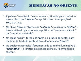 MEDITAÇÃO NO ORIENTE
• A palavra “meditação” é comumente utilizada para traduzir o
termo sânscrito “dhyana” – a prática de contemplação do
Yoga Clássico.
• Na China “dhyana” tornou-se “ch'anna” e mais tarde “ch'an” –
termo utilizado para nomear a prática de “sentar em silêncio”
ou “sentar na quietude”.
• No Japão “ch'an” tornou-se “zen” e a prática de sentar para
meditar da tradição Zenbudista é denominada “zazen”.
• No budismo a principal ferramenta do caminho iluminativo é
“shamatha” – a prática da atenção plena ou “permanência
serena”.
 