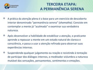 TERCEIRA ETAPA:
A PERMANÊNCIA SERENA
 A prática da atenção plena é a base para um exercício de descoberta
interior denominado “permanência serena” (shamatha). Consiste em
contemplar a mente já “acalmada” e examinar sua verdadeira
natureza.
 Após desenvolver a habilidade de estabilizar a atenção, o praticante
aprende a repousar a mente em um estado natural de clareza e
consciência, e passa a usar a atenção refinada para observar suas
experiências internas.
 Suspendendo qualquer julgamento ou reação e resistindo à tentação
de participar dos diálogos internos, o meditador vislumbra a natureza
mutável das sensações, pensamentos, sentimentos e emoções.
 