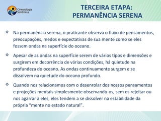 TERCEIRA ETAPA:
PERMANÊNCIA SERENA
 Na permanência serena, o praticante observa o fluxo de pensamentos,
preocupações, medos e expectativas de sua mente como se eles
fossem ondas na superfície do oceano.
 Apesar de as ondas na superfície serem de vários tipos e dimensões e
surgirem em decorrência de várias condições, há quietude na
profundeza do oceano. As ondas continuamente surgem e se
dissolvem na quietude do oceano profundo.
 Quando nos relacionamos com o desenrolar dos nossos pensamentos
e projeções mentais simplesmente observando-os, sem os rejeitar ou
nos agarrar a eles, eles tendem a se dissolver na estabilidade da
própria “mente no estado natural”.
 