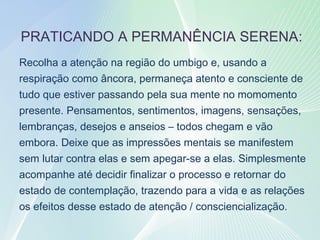 37
PRATICANDO A PERMANÊNCIA SERENA:
Recolha a atenção na região do umbigo e, usando a
respiração como âncora, permaneça atento e consciente de
tudo que estiver passando pela sua mente no momomento
presente. Pensamentos, sentimentos, imagens, sensações,
lembranças, desejos e anseios – todos chegam e vão
embora. Deixe que as impressões mentais se manifestem
sem lutar contra elas e sem apegar-se a elas. Simplesmente
acompanhe até decidir finalizar o processo e retornar do
estado de contemplação, trazendo para a vida e as relações
os efeitos desse estado de atenção / consciencialização.
 