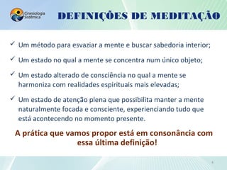  Um método para esvaziar a mente e buscar sabedoria interior;
 Um estado no qual a mente se concentra num único objeto;
 Um estado alterado de consciência no qual a mente se
harmoniza com realidades espirituais mais elevadas;
 Um estado de atenção plena que possibilita manter a mente
naturalmente focada e consciente, experienciando tudo que
está acontecendo no momento presente.
A prática que vamos propor está em consonância com
essa última definição!
DEFINIÇÕES DE MEDITAÇÃO
4
 