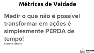 Métricas de Vaidade
Medir o que não é possível
transformar em ações é
simplesmente PERDA de
tempo!
Gustavo Esteves
 