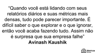 “Quando você está lidando com seus
relatórios diários e suas métricas mais
densas, tudo pode parecer importante. É
difícil saber o que explorar e o que ignorar,
então você acaba fazendo tudo. Assim não
é surpresa que sua empresa falhe”
Avinash Kaushik
 
