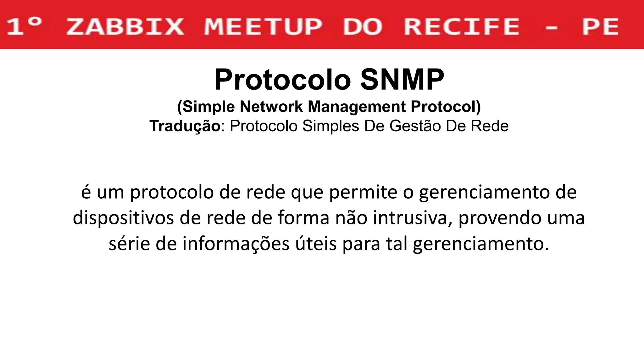 Protocolo SNMP
(Simple Network Management Protocol)
Tradução: Protocolo Simples De Gestão De Rede
é um protocolo de rede que permite o gerenciamento de
dispositivos de rede de forma não intrusiva, provendo uma
série de informações úteis para tal gerenciamento.
 