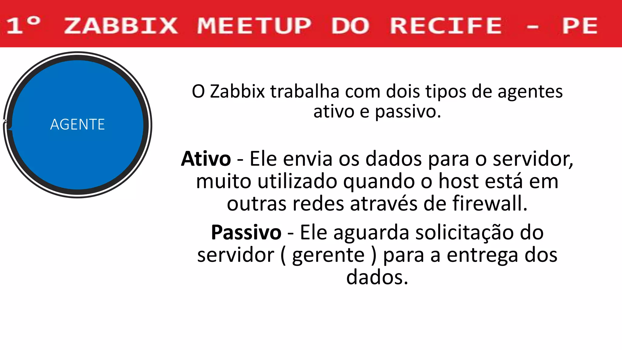 O Zabbix trabalha com dois tipos de agentes
ativo e passivo.
Ativo - Ele envia os dados para o servidor,
muito utilizado quando o host está em
outras redes através de firewall.
Passivo - Ele aguarda solicitação do
servidor ( gerente ) para a entrega dos
dados.
AGENTE
 