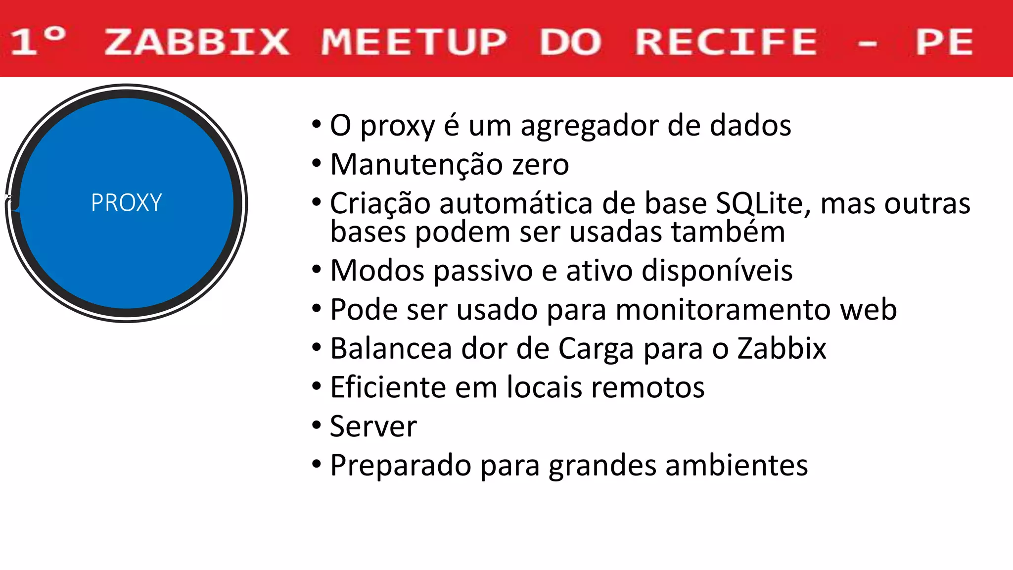 • O proxy é um agregador de dados
• Manutenção zero
• Criação automática de base SQLite, mas outras
bases podem ser usadas também
• Modos passivo e ativo disponíveis
• Pode ser usado para monitoramento web
• Balancea dor de Carga para o Zabbix
• Eficiente em locais remotos
• Server
• Preparado para grandes ambientes
PROXY
 